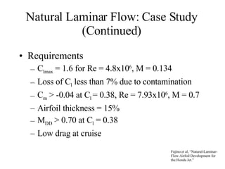 Natural Laminar Flow: Case Study (Continued) Requirements C lmax  = 1.6 for Re = 4.8x10 6 , M = 0.134 Loss of C l  less than 7% due to contamination C m  > -0.04 at C l  = 0.38, Re = 7.93x10 6 , M = 0.7 Airfoil thickness = 15% M DD  > 0.70 at C l  = 0.38 Low drag at cruise Fujino et al, “Natural-Laminar-Flow Airfoil Development for the Honda Jet.” 