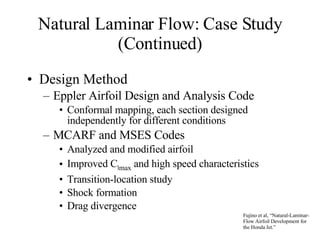 Natural Laminar Flow: Case Study (Continued) Design Method Eppler Airfoil Design and Analysis Code Conformal mapping, each section designed independently for different conditions MCARF and MSES Codes Analyzed and modified airfoil Improved C l max  and high speed characteristics Transition-location study Shock formation Drag divergence Fujino et al, “Natural-Laminar-Flow Airfoil Development for the Honda Jet.” 