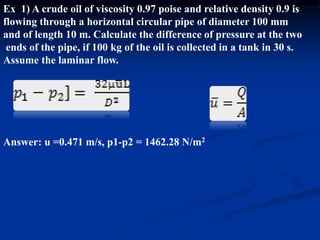 Ex 1) A crude oil of viscosity 0.97 poise and relative density 0.9 is
flowing through a horizontal circular pipe of diameter 100 mm
and of length 10 m. Calculate the difference of pressure at the two
ends of the pipe, if 100 kg of the oil is collected in a tank in 30 s.
Assume the laminar flow.
Answer: u =0.471 m/s, p1-p2 = 1462.28 N/m2
 