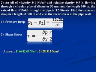 2) An oil of viscosity 0.1 Ns/m2 and relative density 0.9 is flowing
through a circular pipe of diameter 50 mm and the length 300 m. the
rate of flow of fluid through the pipe is 3.5 litres/s. Find the pressure
drop in a length of 300 m and also the shear stress at the pipe wall.
1) Pressure Drop
2) Shear Stress
Answer: 1) 684288 N/m2 , 2) 28.512 N/m2
 