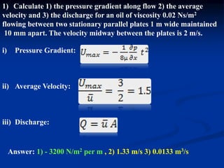 1) Calculate 1) the pressure gradient along flow 2) the average
velocity and 3) the discharge for an oil of viscosity 0.02 Ns/m2
flowing between two stationary parallel plates 1 m wide maintained
10 mm apart. The velocity midway between the plates is 2 m/s.
i) Pressure Gradient:
ii) Average Velocity:
iii) Discharge:
Answer: 1) - 3200 N/m2 per m , 2) 1.33 m/s 3) 0.0133 m3/s
 