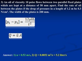 3) An oil of viscosity 10 poise flows between two parallel fixed plates
which are kept at a distance of 50 mm apart. Find the rate of oil
between the plates if the drop of pressure in a length of 1.2 m be 0.3
N/cm3. The width of the plates is 200 mm.
Answer: 1) u = 0.52 m/s, 2) Q = 0.0052 m3/s = 5.2 liter/s
 