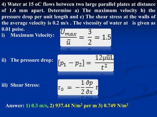 4) Water at 15 oC flows between two large parallel plates at distance
of 1.6 mm apart. Determine a) The maximum velocity b) the
pressure drop per unit length and c) The shear stress at the walls of
the average velocity is 0.2 m/s . The viscosity of water at is given as
0.01 poise.
i) Maximum Velocity:
ii) The pressure drop:
iii) Shear Stress:
Answer: 1) 0.3 m/s, 2) 937.44 N/m2 per m 3) 0.749 N/m2
 