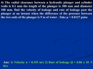 4) The radial clearance between a hydraulic plunger and cylinder
walls is 0.1 mm the length of the plunger is 300 mm and diameter
100 mm. find the velocity of leakage and rate of leakage past the
plunger at an instant when the difference of the pressure between
the two ends of the plunger is 9 m of water . Take µ = 0.0127 poise
Ans: 1) Velocity u = 0.193 m/s 2) Rate of leakage Q = 6.06 x 10 -3
lit/s
 