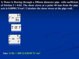 1) Water is flowing through a 200mm diameter pipe with coefficient
of friction f = 0.04. The shear stress at a point 40 mm from the pipe
axis is 0.00981 N/cm2. Calculate the shear stress at the pipe wall.
Ans: 1) Re = 400 2) 0.0245 N/ cm2
 