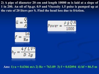 2) A pipe of diameter 20 cm and length 10000 m is laid at a slope of
1 in 200. An oil of Sp.gr. 0.9 and Viscosity 1.5 poise is pumped up at
the rate of 20 liters per S. Find the head loss due to friction.
Ans: 1) u = 0.6366 m/s 2) Re = 763.89 3) f = 0.02094 4) hf = 86.5 m
 