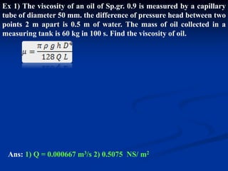 Ex 1) The viscosity of an oil of Sp.gr. 0.9 is measured by a capillary
tube of diameter 50 mm. the difference of pressure head between two
points 2 m apart is 0.5 m of water. The mass of oil collected in a
measuring tank is 60 kg in 100 s. Find the viscosity of oil.
Ans: 1) Q = 0.000667 m3/s 2) 0.5075 NS/ m2
 