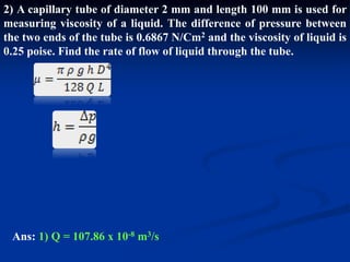 2) A capillary tube of diameter 2 mm and length 100 mm is used for
measuring viscosity of a liquid. The difference of pressure between
the two ends of the tube is 0.6867 N/Cm2 and the viscosity of liquid is
0.25 poise. Find the rate of flow of liquid through the tube.
Ans: 1) Q = 107.86 x 10-8 m3/s
 