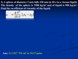 3) A sphere of diameter 2 mm falls 150 mm in 20 s in a viscous liquid.
The density of the sphere is 7500 kg/m3 and of liquid is 900 kg/m3.
Find the co-efficient of viscosity of the liquid.
Ans: 1) 1.917 NS/ m2 or 19.17 poise
 