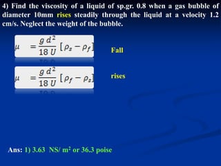 4) Find the viscosity of a liquid of sp.gr. 0.8 when a gas bubble of
diameter 10mm rises steadily through the liquid at a velocity 1.2
cm/s. Neglect the weight of the bubble.
rises
Fall
Ans: 1) 3.63 NS/ m2 or 36.3 poise
 