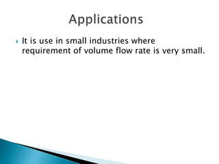  It is use in small industries where
requirement of volume flow rate is very small.
 