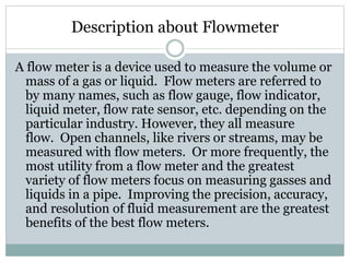 Description about Flowmeter
A flow meter is a device used to measure the volume or
mass of a gas or liquid. Flow meters are referred to
by many names, such as flow gauge, flow indicator,
liquid meter, flow rate sensor, etc. depending on the
particular industry. However, they all measure
flow. Open channels, like rivers or streams, may be
measured with flow meters. Or more frequently, the
most utility from a flow meter and the greatest
variety of flow meters focus on measuring gasses and
liquids in a pipe. Improving the precision, accuracy,
and resolution of fluid measurement are the greatest
benefits of the best flow meters.
 