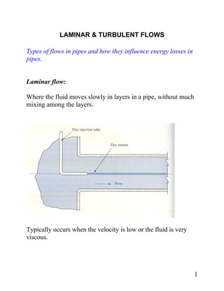 LAMINAR & TURBULENT FLOWS

Types of flows in pipes and how they influence energy losses in
pipes.


Laminar flow:

Where the fluid moves slowly in layers in a pipe, without much
mixing among the layers.




Typically occurs when the velocity is low or the fluid is very
viscous.




                                                                  1
 