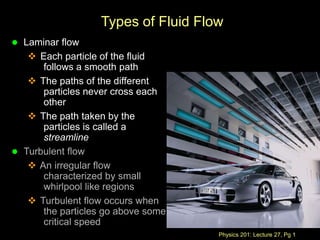 Physics 201: Lecture 27, Pg 1
Types of Fluid Flow
 Laminar flow
 Each particle of the fluid
follows a smooth path
 The paths of the different
particles never cross each
other
 The path taken by the
particles is called a
streamline
 Turbulent flow
 An irregular flow
characterized by small
whirlpool like regions
 Turbulent flow occurs when
the particles go above some
critical speed
 