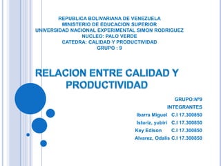 REPUBLICA BOLIVARIANA DE VENEZUELAMINISTERIO DE EDUCACION SUPERIORUNIVERSIDAD NACIONAL EXPERIMENTAL SIMON RODRIGUEZNUCLEO: PALO VERDECATEDRA: CALIDAD Y PRODUCTIVIDADGRUPO : 9 RELACION ENTRE CALIDAD Y PRODUCTIVIDAD GRUPO:Nº9 INTEGRANTES Ibarra Miguel   C.I 17.300850 Isturiz, yubiri   C.I 17.300850 Key Edison       C.I 17.300850 Alvarez, Odalis C.I 17.300850 
