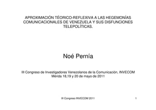 APROXIMACIÓN TÉORICO-REFLEXIVA A LAS HEGEMONÍAS
 COMUNICACIONALES DE VENEZUELA Y SUS DISFUNCIONES
                  TELEPOLÍTICAS.




                         Noé Pernía

III Congreso de Investigadores Venezolanos de la Comunicación, INVECOM
                    Mérida 18,19 y 20 de mayo de 2011




                        III Congreso INVECOM 2011                        1
 