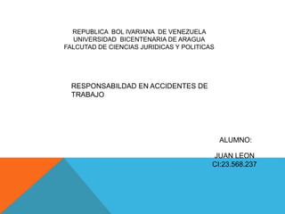 REPUBLICA BOL IVARIANA DE VENEZUELA
UNIVERSIDAD BICENTENARIA DE ARAGUA
FALCUTAD DE CIENCIAS JURIDICAS Y POLITICAS
RESPONSABILDAD EN ACCIDENTES DE
TRABAJO
ALUMNO:
JUAN LEON
CI:23.568.237
 