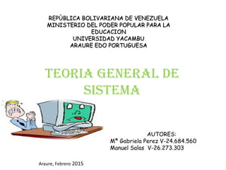 REPÙBLICA BOLIVARIANA DE VENEZUELA
MINISTERIO DEL PODER POPULAR PARA LA
EDUCACION
UNIVERSIDAD YACAMBU
ARAURE EDO PORTUGUESA
TEORIA GENERAL DE
SISTEMA
AUTORES:
Mª Gabriela Perez V-24.684.560
Manuel Salas V-26.273.303
Araure, Febrero 2015
 
