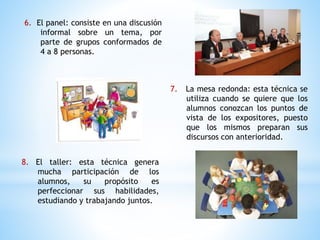 6. El panel: consiste en una discusión
informal sobre un tema, por
parte de grupos conformados de
4 a 8 personas.
8. El taller: esta técnica genera
mucha participación de los
alumnos, su propósito es
perfeccionar sus habilidades,
estudiando y trabajando juntos.
7. La mesa redonda: esta técnica se
utiliza cuando se quiere que los
alumnos conozcan los puntos de
vista de los expositores, puesto
que los mismos preparan sus
discursos con anterioridad.
 