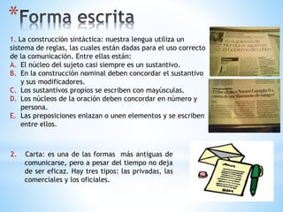*
1. La construcción sintáctica: nuestra lengua utiliza un
sistema de reglas, las cuales están dadas para el uso correcto
de la comunicación. Entre ellas están:
A. El núcleo del sujeto casi siempre es un sustantivo.
B. En la construcción nominal deben concordar el sustantivo
y sus modificadores.
C. Los sustantivos propios se escriben con mayúsculas.
D. Los núcleos de la oración deben concordar en número y
persona.
E. Las preposiciones enlazan o unen elementos y se escriben
entre ellos.
2. Carta: es una de las formas más antiguas de
comunicarse, pero a pesar del tiempo no deja
de ser eficaz. Hay tres tipos: las privadas, las
comerciales y los oficiales.
 