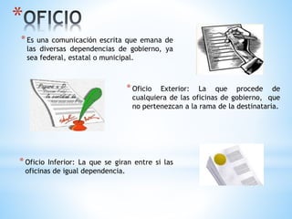 *
*Es una comunicación escrita que emana de
las diversas dependencias de gobierno, ya
sea federal, estatal o municipal.
*Oficio Exterior: La que procede de
cualquiera de las oficinas de gobierno, que
no pertenezcan a la rama de la destinataria.
*Oficio Inferior: La que se giran entre si las
oficinas de igual dependencia.
 