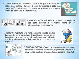 4. FUNCION FATICA: La función fática es la que utilizamos para
iniciar una plática, durante la cual llevaremos a cabo una
conversación más formal, sin embargo se tiene que empezar
con un saludo o una platica sencilla.
5. FUNCION METALINGUISTICA: Cuando la lengua se
usa para estudiar a sí misma, como en los
diccionarios y enciclopedias.
6. FUNCION POETICA: Esta función ocurre cuando usamos
la atención en la estructura lingüística del mensaje, sin
importar el sentido que adquiera el contenido del texto
o el lenguaje que este utilice para dar a conocer lo que
explica.
7. FUNCION EMOTIVA: Cuando la lengua transmite estados
emotivos o anímicos del emisor, expresados con pocas o
muy cortas palabras ej: cuando una persona grita ¡Ay!
 