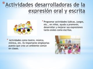 *
*Programar actividades lúdicas, juegos,
etc., en niños, ayuda a promover,
desarrollar y mejorar sus expresiones
tanto orales como escritas.
* Actividades como teatro, música,
mímica, etc. Es importante emplearlas
puesto que crea un ambiente común
en clases.
 