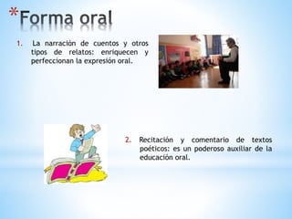 *
1. La narración de cuentos y otros
tipos de relatos: enriquecen y
perfeccionan la expresión oral.
2. Recitación y comentario de textos
poéticos: es un poderoso auxiliar de la
educación oral.
 