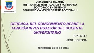 GERENCIA DEL CONOCIMIENTO DESDE LA
FUNCIÓN INVESTIGACIÓN DEL DOCENTE
UNIVERSITARIO
UNIVERSIDAD YACAMBÚ
INSTITUTO DE INVESTIGACION Y POSTGRADO
DOCTORADO EN GERENCIA
SEMINARIO AVANZADO DE TESIS DOCTORAL II
PONENTE:
JOSÉ CORONA
Venezuela, abril de 2018
 