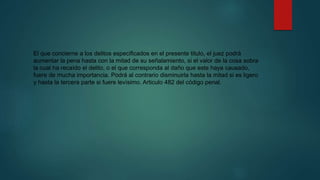El que concierne a los delitos especificados en el presente titulo, el juez podrá
aumentar la pena hasta con la mitad de su señalamiento, si el valor de la cosa sobra
la cual ha recaído el delito, o el que corresponda al daño que este haya causado,
fuere de mucha importancia. Podrá al contrario disminuirla hasta la mitad si es ligero
y hasta la tercera parte si fuere levísimo. Articulo 482 del código penal.
 