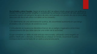 De la Estafa y otros Fraudes: Según el artículo 462, se refiere a todo aquel que con artificios o
medios con el que puedan engañar o sorprender la confianza o buena fe de otro, procure un
provecho injusto con perjuicio de ajeno de otro, será penado con prisión de uno a cinco años,
pena será de dos a seis años si el delito se ha cometido:
1. En detrimento de una administración publica, de una entidad autónoma en que tenga
el estado o de un instituto de asistencia social.
2. Infundiendo en la persona ofendida el temor de un peligro imaginario o el erróneo
convencimiento de que debe ejecutar una orden de la autoridad.
El que cometiere un delito en este articulo mencionado, utilizando como engaño un
público falsificado o alterado, o emitiendo un cheque sin fondo, incurrirá en la pena
correspondiente aumentada de un sexto a una tercera parte.
 