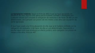 La Apropiación Indebida: Según el Articulo 466 el que se haya apropiado en
beneficio de otro, alguna cosa ajena que le hubiere confiado o entregado por
cualquier tributo que compete la obligación de restituirla o de hacer de ella un uso
determinado, será penado con prisión de tres meses a dos años por acusación de
parte agraviada.
El que haya usado una firma abusando de ella, que se le hubiere confiado con la
obligación de resituarla o de hacer de ella un uso determinado, haya escrito o
escribir algún acto que produzca un efecto jurídico, será castigado con prisión de
meses a tres años. Articulo 467.
 