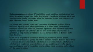 De las usurpaciones: Articulo 471 del código penal, establece que todo aquel que
quiera apropiarse en todo o en parte, de una cosa inmueble de propiedad ajena para
sacar provecho de ella, remueva o altere sus linderos o limites, será castigado con
pena de prisión de uno a cinco años.
A la misma pena quedara sujeto para procurarse un provecho indebido, mas si
desvía las aguas publicas de los particulares, si el hecho se ha cometido con
violencias o amenazas contra las personas, o por dos o mas individuos con armas ,
la prisión se aplicara por un tiempo de dos años a seis años; sin perjuicio a la
aplicación, a las personas armadas de la pena correspondiente al delito de porte
ilícito de armas.
Quien con el propósito de obtener un tercero provecho ilícito, invada terreno,
inmueble o bienhechuría, ajenas, incurrirá en pena de prensión de cinco a diez años
y una multa de cincuenta unidades tributarias a doscientas unidades tributarias, el
solo hecho de invadir una propiedad ajena sin que se obtenga provecho alguno,
acarreara la pena anterior rebajada a criterio del juez hasta una sexta parte, articulo
471 del presente código.
 