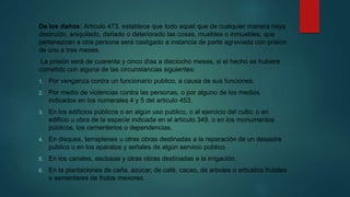 De los daños: Articulo 473, establece que todo aquel que de cualquier manera haya
destruido, aniquilado, dañado o deteriorado las cosas, muebles o inmuebles, que
pertenezcan a otra persona será castigado a instancia de parte agraviada con prisión
de uno a tres meses.
La prisión será de cuarenta y cinco días a dieciocho meses, si el hecho se hubiere
cometido con alguna de las circunstancias siguientes:
1. Por venganza contra un funcionario publico, a causa de sus funciones.
2. Por medio de violencias contra las personas, o por alguno de los medios
indicados en los numerales 4 y 5 del articulo 453.
3. En los edificios públicos o en algún uso publico, o al ejercicio del culto; o en
edificio u obra de la especie indicada en el articulo 349, o en los monumentos
públicos, los cementerios o dependencias.
4. En disques, terraplenes u otras obras destinadas a la reparación de un desastre
publico o en los aparatos y señales de algún servicio publico.
5. En los canales, esclusas y otras obras destinadas a la irrigación.
6. En la plantaciones de caña, azúcar, de café, cacao, de arboles o arbustos frutales
o sementares de frutos menores.
 