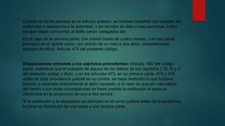 Cuando el hecho previsto en el articulo anterior, se hubiere cometido con ocasión de
violencias o resistencia a la autoridad, o en reunión de diez o mas personas, todos
los que hayan concurrido al delito serán castigados así:
En el caso de la primera parte, con prisión hasta de cuatro meses; y en los casos
previstos en el aparte único, con prisión de un mes a dos años, procediéndose
siempre de oficio. Articulo 474 del presente código.
Disposiciones comunes a los capítulos precedentes: Articulo 480 del código
penal, establece que el culpable de alguno de los delitos de los capítulos I, III, IV y V
del presente código y titulo, y en los artículos 473, en su primera parte, 475 y 478,
antes de toda providencia judicial en su contra, se haya restituido lo que hubiese
tomado o reparado enteramente al daño causado, e el caso de que por naturaleza
del hecho o por otras circunstancias no fuere posible la restitución la pena se
disminuirá en la proporción de uno a dos tercios.
Si la restitución o la reparación se efectúan en el curso judicial antes de la sentencia,
la pena se disminuirá de una sexta a una tercera parte.
 