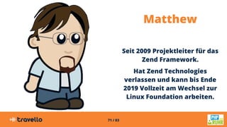 71 / 83
Matthew
Seit 2009 Projektleiter für das
Zend Framework.
Hat Zend Technologies
verlassen und kann bis Ende
2019 Vollzeit am Wechsel zur
Linux Foundation arbeiten.
 