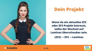 78 / 83
Dein Projekt
Wenn du ein aktuelles ZF2
oder ZF3 Projekt betreust,
sollte der Wechsel auf
Laminas überschaubar sein.
(ZF2) ZF3 Laminas→ ZF3 → Laminas → ZF3 → Laminas
 