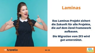 80 / 83
Laminas
Das Laminas Projekt sichert
die Zukunft für alle Projekte,
die auf dem Zend Framework
aufbauen.
Die Migration vom ZF3 wird
gut unterstützt.
 
