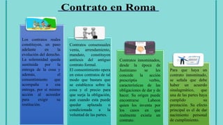 Los contratos reales
constituyen, un paso
adelante en la
evolución del derecho.
La solemnidad queda
sustituida por la
entrega de la cosa y
además, el
consentimiento que
acompaña a esa
entrega, por sí mismo
acción al acreedor
para exigir su
restitución.
Contratos consensuales
venta, arrendamiento,
mandato, constituyen
antítesis del antiguo
contrato formal.
El consentimiento opera
en estos contratos de tal
modo que bastara que
se establezca sobre la
cosa y el precio para
que surja la obligación,
aun cuando esta puede
quedar aplazada o
condicionada a la
voluntad de las partes.
Contratos innominados,
desde la época de
Justiniano se les
concede la acción
prescriptis verbis,
características de las
obligaciones de dar y de
hacer. Su origen puede
encontrarse Labeon
quien los inventa por
los casos en que
realmente existía un
contrato.
Para que haya un
contrato innominado,
se señala que debe
haber un acuerdo
sinalagmático, que
una de las partes haya
cumplido su
prestación. Su efecto
principal es el de dar
nacimiento personal
de cumplimiento.
 