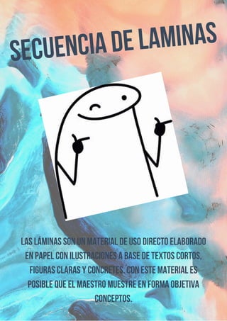 Secuencia de laminas
Las láminas son un material de uso directo elaborado
en papel con ilustraciones a base de textos cortos,
figuras claras y concretes. Con este material es
posible que el maestro muestre en forma objetiva
conceptos.