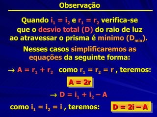 Observação

   Quando i1 = i2 e r1 = r2 verifica-se
  que o desvio total (D) do raio de luz
ao atravessar o prisma é mínimo (Dmín).
    Nesses casos simplificaremos as
     equações da seguinte forma:
→ A = r1 + r2 como r1 = r2 = r , teremos:
                 A = 2r
            → D = i1 + i2 – A
como i1 = i2 = i , teremos:     D = 2i – A
 