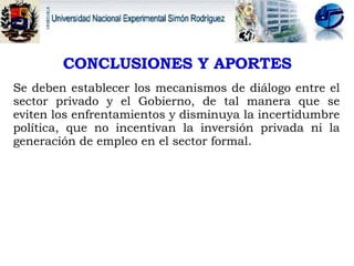 CONCLUSIONES Y APORTES   Se deben establecer los mecanismos de diálogo entre el sector privado y el Gobierno, de tal manera que se eviten los enfrentamientos y disminuya la incertidumbre política, que no incentivan la inversión privada ni la generación de empleo en el sector formal.  