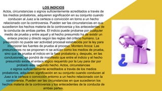 LOS INDICIOS
Actos, circunstancias o signos suficientemente acreditados a través de
los medios probatorios, adquieren significación en su conjunto cuando
conducen al Juez a la certeza o convicción en torno a un hecho
relacionado con la controversia. Pueden ser las circunstancias en que
sucedieron los hechos materia de la controversia y los antecedentes de
la conducta de ambas partes. El indicio puede probarse por cualquier
medio de prueba y entre aquel y el hecho presumido ha de existir un
enlace preciso y directo según las reglas del criterio humano. La
presunción no puede ser actividad procesal establecida por la ley para
incorporar las fuentes de prueba al proceso. Montero Aroca: Las
presunciones no se proponen ni se actúan como los medios de prueba,
sino que se prueba el indicio en la fase probatoria y, después, en las
conclusiones, se pondrá de manifiesto que entre el indicio y el hecho
presumido existe el enlace lógico requerido por la Ley para dar por
probado este segundo hecho. Actos, circunstancias
o signos suficientemente acreditados a través de los medios
probatorios, adquieren significación en su conjunto cuando conducen al
Juez a la certeza o convicción entorno a un hecho relacionado con la
controversia. Pueden ser las circunstancias en que sucedieron los
hechos materia de la controversia y los antecedentes de la conducta de
ambas partes.
 
