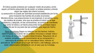 El indicio puede probarse por cualquier medio de prueba y entre
aquel y el hecho presumido ha de existir un enlace preciso y directo
según las reglas del criterio humano.
La presunción no puede ser actividad procesal establecida por la ley
para incorporar las fuentes de prueba al proceso.
Montero Aroca: Las presunciones no se proponen ni se actúan como
los medios de prueba, sino que se prueba el indicio en la fase
probatoria y, después, en las conclusiones, se pondrá de manifiesto
que entre el indicio y el hecho presumido existe el enlace lógico
requerido por la Ley para dar por probado este segundo hecho.
Tipos de Indicios Según su relación con los hechos: Indicios
determinados: Requieren de un análisis minucioso a simple vista o
con lentes de aumento. Indicios indeterminados: Requieren de un
análisis completo para el conocimiento de su composición y
estructura de acuerdo con su naturaleza física. Indicios no
asociativos. Se localizan en el lugar del hecho o del hallazgo, pero no
están relacionados íntimamente con el caso que se investiga.
 