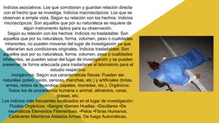 Indicios asociativos: Los que corroboran y guardan relación directa
con el hecho que se investiga. Indicios macroscópicos: Los que se
observan a simple vista. Según su relación con los hechos: Indicios
microscópicos: Son aquellos que por su naturaleza se requiere de
algún instrumento óptico para su observación.
Según su relación con los hechos: Indicios no trasladable: Son
aquellos que por su naturaleza, forma, volumen, peso o cualidades
inherentes, no pueden moverse del lugar de investigación ya que
alterarían sus condiciones originales. Indicios trasladables: Son
aquellos que por su naturaleza, forma, volumen, peso o cualidades
inherentes, se pueden sacar del lugar de investigación y se pueden
preservar de forma adecuada para trasladarse al laboratorio para el
estudio respectivo
Inorgánicos: Según sus características físicas: Pueden ser
naturales (polvo, oxido, cenizas, manchas, etc.) y artificiales (tintas,
armas, restos de incendios, papeles, monedas, etc.). Orgánicos:
Todos los de procedencia humana o animal, alimentos, ceras,
grasas, etc.
Los indicios más frecuentes localizados en el lugar de investigación:
Fluidos Orgánicos. •Sangre •Semen Huellas. •Dactilares •De
neumáticos Elementos Filamentoso. •Pelos •Fibras Humanos.
Cadáveres Miembros Aislados Armas. De fuego Automáticas.
 