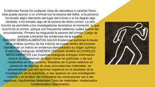 Evidencias físicas Es cualquier cosa de naturaleza o carácter físico,
ésta puede asociar a un criminal con la escena del delito, si la persona
ha tocado algún elemento del lugar del crimen o si ha dejado algo
olvidado, o ha tomado algo de la escena de dicho crimen. La otra
función es permitirle a los investigadores reconstruir el momento, lo que
ocurrió en el crimen, porque con frecuencia sabemos cuáles fueron las
circunstancias. Primero se resguarda la escena del crimen. Luego se
procede a levantar las evidencias de la escena.
SANGRE SEMEN ALIMENTOS SALIVA Evidencias químicas A través
de el análisis químico de los indicios se puede dentro del proceso
transformar un indicio en evidencia demostrando su origen químico.
Evidencias biológicas VENENOS DROGAS GASES ALCOHOLES
MEDICAMENTOS Las muestras biológicas entregan información
acerca de la presencia de algún tóxico en particular, o de sus
metabolitos en el organismo. Muestras de Cuando estamos en
presencia de algunas de esas circunstancias materiales, se
sobreentiende que son factores negativos en el resultado de la
investigación de la experticia; si eso aparece en una investigación
criminal y en la labor del criminalista las conclusiones van a ser
negativas. Insuficientes Materiales Tipos de materiales: Inadecuados
Contaminados Deteriorados.
 