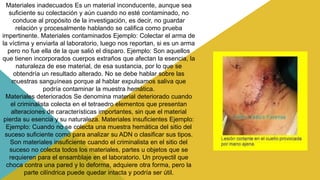 Materiales inadecuados Es un material inconducente, aunque sea
suficiente su colectación y aún cuando no esté contaminado, no
conduce al propósito de la investigación, es decir, no guardar
relación y procesalmente hablando se califica como prueba
impertinente. Materiales contaminados Ejemplo: Colectar el arma de
la víctima y enviarla al laboratorio, luego nos reportan, si es un arma
pero no fue ella de la que salió el disparo. Ejemplo: Son aquellos
que tienen incorporados cuerpos extraños que afectan la esencia, la
naturaleza de ese material, de esa sustancia, por lo que se
obtendría un resultado alterado. No se debe hablar sobre las
muestras sanguíneas porque al hablar expulsamos saliva que
podría contaminar la muestra hemática.
Materiales deteriorados Se denomina material deteriorado cuando
el criminalista colecta en el tetraedro elementos que presentan
alteraciones de características importantes, sin que el material
pierda su esencia y su naturaleza. Materiales insuficientes Ejemplo:
Ejemplo: Cuando no se colecta una muestra hemática del sitio del
suceso suficiente como para analizar su ADN o clasificar sus tipos.
Son materiales insuficiente cuando el criminalista en el sitio del
suceso no colecta todos los materiales, partes u objetos que se
requieren para el ensamblaje en el laboratorio. Un proyectil que
choca contra una pared y lo deforma, adquiere otra forma, pero la
parte cilíndrica puede quedar intacta y podría ser útil.
 
