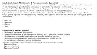Escuela Neoclásica de la Administración o de Proceso Administrativo (Operacional)
También llamada escuela operacional, o del proceso administrativo, surgió de la necesidad de utilizar los conceptos válidos y relevantes
de la teoría clásica, y s la que actualmente es más usada en casi todas las organizaciones a nivel mundial.
Para los neoclásicos, “La Administración consiste en orientar, dirigir y controlar los esfuerzos de un grupo de individuos para lograr un fin
común con un mínimo de recursos y de esfuerzo y con la menor interferencia, con otras actividades útiles.
Según la teoría neoclásica, las funciones del administrador corresponden a los elementos de la administración que Fayol definiera en su
tiempo (prever, organizar, comandar, coordinar y controlar), con la aparición actualizada las funciones que constituyen el proceso
administrativo.
· Planeación
· Organización
· Dirección
· Control
Características de la Escuela Neoclásica
· El énfasis en la práctica de la administración.
· La reafirmación relativa de los postulados clásicos. Toma en cuenta a la organización formal e informal
· El énfasis en los principios clásicos de la administración, en los resultados y objetivos.
· El punto fundamental de esta teoría es definir la administración como una ciencia social.
· Esta teoría también enfatiza en el proceso administrativo.
El enfoque Neoclásico genera también diversos tipos de organización, entre la que destacan:
· Organización Lineal.
· Organización funcional.
· Organización línea-staff
 