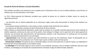 Escuela de Teoría de Sistemas o Escuela Sistemática
Este enfoque considera a las empresas como unidades que se relacionan entre sí y con el medio ambiente, y que forman un
sistema, que a la vez pertenece a uno mayor.
La T.G.S. (Teoría general de Sistemas) considera que cuando se piensa en un sistema se deben tomar en cuenta las
siguientes premisas:
· Las funciones de un sistema dependen de su estructura; según como esté estructurado el sistema éste realizará sus
funciones.
· Los sistemas siempre pertenecen a otro mayor, es decir, siempre están dentro de otro sistema.
· Los sistemas son abiertos y siempre reciben información de otros sistemas.
Dicho enfoque es especialmente totalizante, puesto que los sistemas no se pueden entender plenamente solos mediante el
análisis separado y exclusivo de cada una de las partes. Este enfoque lo integra. Con la aparición de la teoría general de
sistemas, los principios del reduccionismo, del pensamiento analítico y del mecanicismo se sustituye por los principios
opuestos. Se basa principalmente en tres principios:
· Expansionismo: Este principio sostiene que todo fenómeno es parte de otro fenómeno mayor. El desempeño de un
sistema depende de cómo se relaciona con el todo mayor que lo contiene y del cual hace parte.
· Pensamiento sintético: El fenómeno que se pretende explicar es visto como parte de un sistema mayor y es explicado en
términos del rol que desempeña en ese sistema mayor.
· La teleología: Es el principio según el cuál la causa es una condición necesaria, más no siempre suficiente, para que surja
el efecto. La teleología es el estudio del comportamiento orientado al logro de determinados objetivos.
 