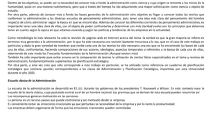 Dentro de los objetivos, se puede ver la necesidad de conocer más a fondo la administración como ciencia y cuyo origen se remonta a los inicios de la
humanidad, quizá en una manera rudimentaria, pero que a través del tiempo ha ido adquiriendo una mayor sofisticación como ciencia u objeto de
estudio.
Por otra parte, además de conocer más a fondo las bases generales de la administración otro objetivo es llegar a conocer todas las teorías que
conforman la administración y las diversas escuelas de pensamiento administrativo, para tener una idea más clara del pensamiento del hombre
respecto de cómo administrar según la época en que se encontraba. Además de conocer las diferentes corrientes de pensamiento administrativo, es
importante tener una idea clara de ellas, con el objeto de poder confrontarlas y determinar con más claridad cuales son los principios que debemos
tener en cuenta según la época en que estamos viviendo y según las políticas y tendencias de las empresas en la actualidad.
Como metodología lo más relevante ha sido la revisión de páginas web en Internet acerca del tema -la verdad es que la gran mayoría se refiere en
términos muy generales a la administración- por lo que ha sido necesaria una revisión bastante minuciosa a la vez, que en el caso de este trabajo en
particular, y dada la gran variedad de nombres que recibe cada una de las teorías ha sido necesaria una vez que se ha encontrado las bases de cada
una de ellas, confrontarlas, haciendo comparaciones de sus autores, ideologías, aspectos temporales o referentes a la época de cada una de ellas,
obteniendo de este modo las 7 escuelas fundamentales de la Administración (Aunque existen más)
También ha sido importante para evitar errores en la comparación de teorías la utilización de ciertos libros especializados en el tema y revistas de
administración, fundamentalmente suplementos de planificación estratégica.
Por otra parte, y esta vez creo que sólo corresponde a este trabajo en particular, se ha utilizado como referencia un cuaderno de planificación
estratégica que contiene apuntes correspondientes a las clases de Administración y Planificación Estratégica, impartidas por esta Universidad
durante el año 2000.
Escuela clásica de la Administración
La escuela de la administración se desarrolló en EE.UU. durante los gobiernos de los presidentes T. Roosevelt y Wilson. En este contexto nace la
escuela de la teoría clásica, cuyo postulado central es el de un hombre racional. Las premisas que se derivan de esta escuela pueden resumirse así
Las recompensas generan motivación en las personas.
La persona es un recurso pasivo que puede controlarse y ser motivado desde la empresa
Es conveniente evitar las emociones irracionales ya que perturban la racionalidad de la empresa y por lo tanto la productividad.
Las empresas deben organizarse de forma que las emociones irracionales queden controladas
 